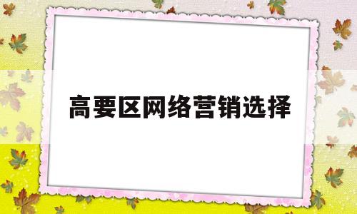 高要区网络营销选择(高要区网络营销选择公司)