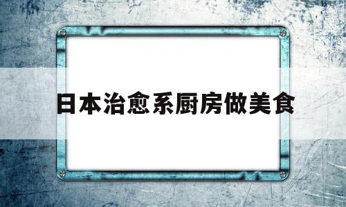 日本治愈系厨房做美食的简单介绍