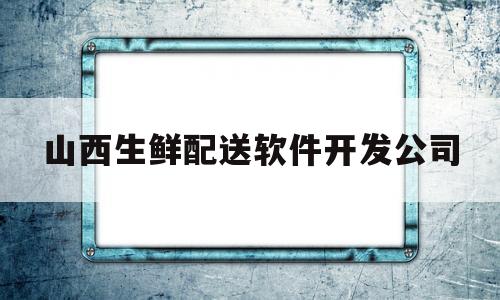 山西生鲜配送软件开发公司(山西生鲜配送软件开发公司招聘)