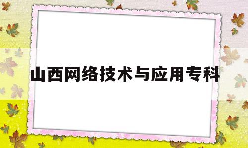 山西网络技术与应用专科(山西网络技术与应用专科学校排名)