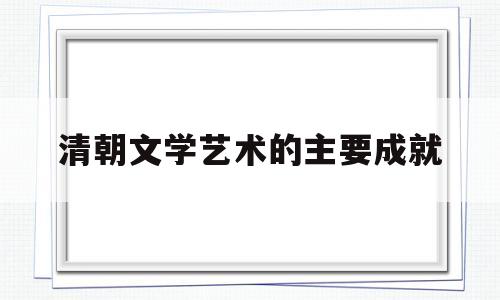 清朝文学艺术的主要成就(清朝文学艺术的主要成就有哪些)