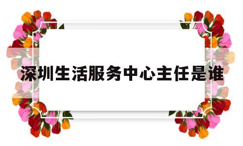 深圳生活服务中心主任是谁(深圳生活服务中心主任是谁啊)