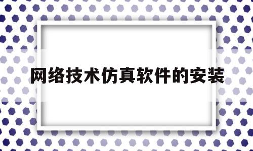 网络技术仿真软件的安装(网络技术仿真软件的安装步骤)