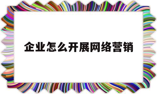 企业怎么开展网络营销(企业开展网络营销的方式有哪些)