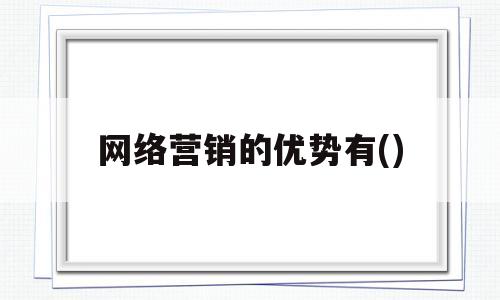 网络营销的优势有()(网络营销的优势有哪些选择)