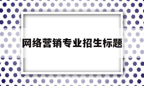 网络营销专业招生标题(网络营销专业招生标题大全)