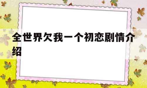 全世界欠我一个初恋剧情介绍(电视剧全世界欠我一个初恋)