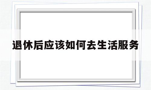 退休后应该如何去生活服务(退休人员怎样生活才更有意义)