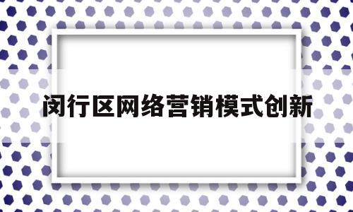 闵行区网络营销模式创新(闵行区网络营销模式创新研究会)