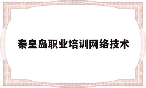 秦皇岛职业培训网络技术(秦皇岛市职业技术培训中心海阳路怎么样)