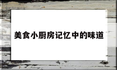 美食小厨房记忆中的味道(美食小厨房记忆中的味道是什么)