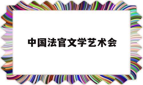 中国法官文学艺术会(中国法官文学艺术会会长是谁)