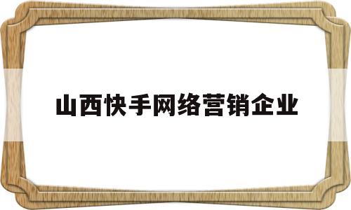 山西快手网络营销企业(山西快手网络营销企业名单)