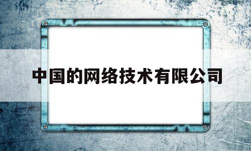 中国的网络技术有限公司(中国的网络技术有限公司有哪些)