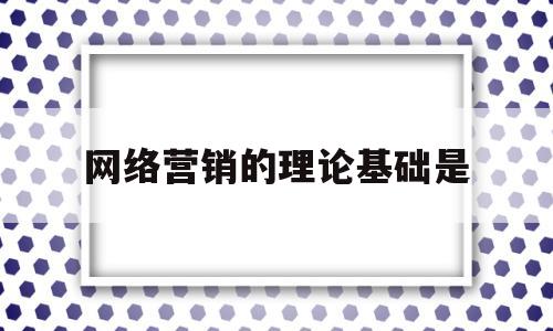 网络营销的理论基础是(网络营销的理论基础是现代营销理论)