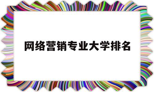 网络营销专业大学排名(网络营销学校哪个比较好)