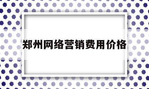 郑州网络营销费用价格(郑州网络营销费用价格标准)