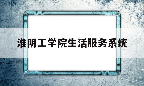 淮阴工学院生活服务系统(17216563淮阴工学院登录系统)