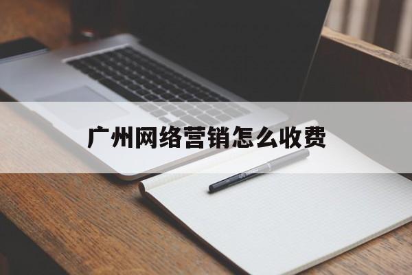 广州网络营销怎么收费(广东广州专业网络营销公司)