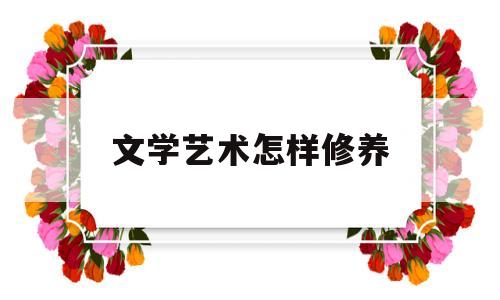 文学艺术怎样修养(文学艺术修养是什么)