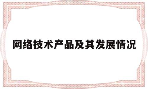 网络技术产品及其发展情况(网络技术产品及其发展情况怎么写)