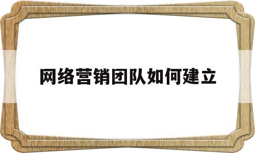 网络营销团队如何建立(如何打造网络营销创业团队)