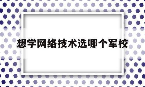 想学网络技术选哪个军校(想学网络技术选哪个军校比较好)