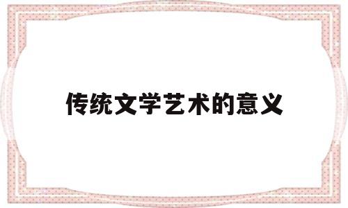 传统文学艺术的意义(传统文学艺术对当代年轻人的意义)