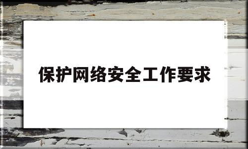 保护网络安全工作要求(保护网络安全的什么工作)