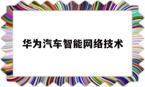 华为汽车智能网络技术(华为汽车智能网联供应商,智慧城市建设的先行者)