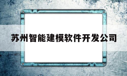 苏州智能建模软件开发公司(苏州智能建模软件开发公司怎么样)