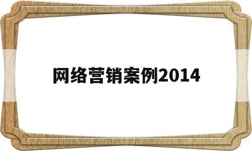 网络营销案例2014(网络营销案例2018年以来)