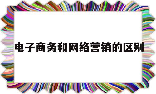 电子商务和网络营销的区别(电子商务和网络营销有什么区别)