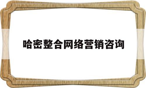 哈密整合网络营销咨询(哈密整合网络营销咨询电话)