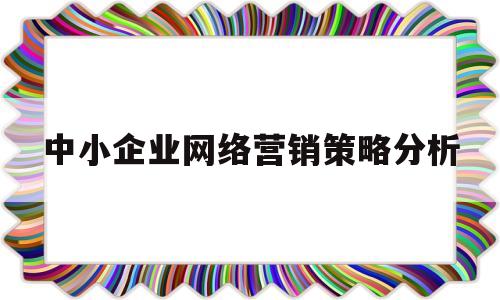 中小企业网络营销策略分析(中小企业开展网络营销的基本内容有哪些)