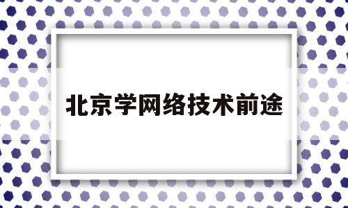 北京学网络技术前途(北京网络技术培训)