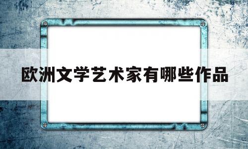 欧洲文学艺术家有哪些作品(欧洲文学名人)