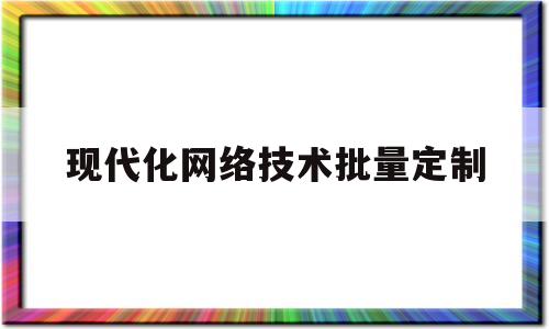 现代化网络技术批量定制(现代化网络技术批量定制方案)