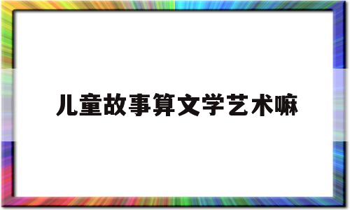 儿童故事算文学艺术嘛的简单介绍