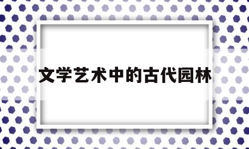 文学艺术中的古代园林(中国古典园林中的文学艺术)