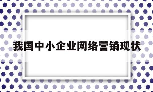 我国中小企业网络营销现状(论当前我国中小企业网络营销的策略选择)