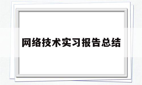 网络技术实习报告总结(网络技术实训报告总结)