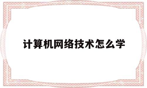 计算机网络技术怎么学(计算机网络技术怎么学比较好)