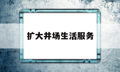 扩大井场生活服务(扩大井场生活服务的措施)