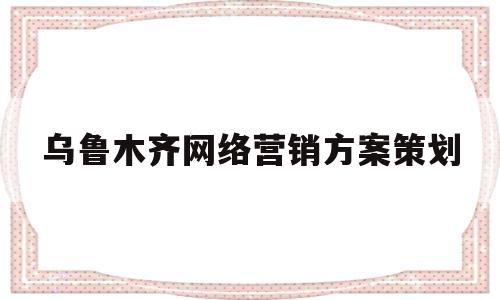 乌鲁木齐网络营销方案策划(新疆网络营销有哪些)