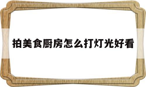 拍美食厨房怎么打灯光好看(拍美食厨房怎么打灯光好看图片)