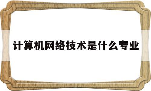 计算机网络技术是什么专业(计算机网络技术是什么专业方向)