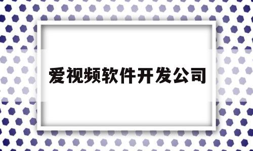 爱视频软件开发公司(爱视频软件开发公司招聘)