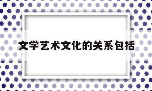 文学艺术文化的关系包括(文学艺术文化的关系包括)