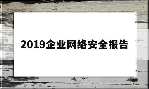 2019企业网络安全报告(企业网络安全活动总结)